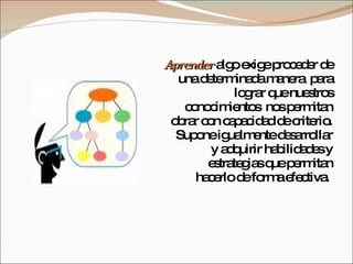 Aprender  algo exige proceder de una determinada manera  para lograr que nuestros conocimientos  nos permitan obrar con capacidad de criterio. Supone igualmente desarrollar y adquirir habilidades y estrategias que permitan hacerlo de forma efectiva.  
