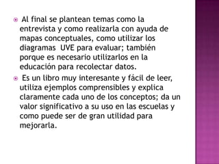 Al final se plantean temas como la
entrevista y como realizarla con ayuda de
mapas conceptuales, como utilizar los
diagramas UVE para evaluar; también
porque es necesario utilizarlos en la
educación para recolectar datos.
Es un libro muy interesante y fácil de leer,
utiliza ejemplos comprensibles y explica
claramente cada uno de los conceptos; da un
valor significativo a su uso en las escuelas y
como puede ser de gran utilidad para
mejorarla.
