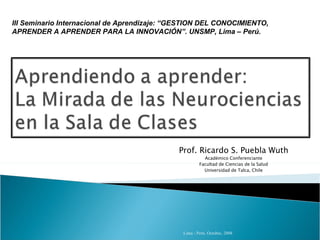 Prof. Ricardo S. Puebla Wuth Académico Conferenciante Facultad de Ciencias de la Salud Universidad de Talca, Chile III Seminario Internacional de Aprendizaje: “GESTION DEL CONOCIMIENTO, APRENDER A APRENDER PARA LA INNOVACIÓN”. UNSMP, Lima – Perú. 