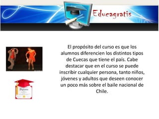 El propósito del curso es que los
alumnos diferencien los distintos tipos
de Cuecas que tiene el país. Cabe
destacar que en el curso se puede
inscribir cualquier persona, tanto niños,
jóvenes y adultos que deseen conocer
un poco más sobre el baile nacional de
Chile.
 