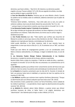 11
Jesús Nuestro Refugio Ministerio de Restauración Estudios Liberación
demonios, que hacen señales…" (Ap 16:13, 14). Satanás y sus demonios pueden
engañar a los que "buscan señales" (2 Ts 2:9). No sea seguidor de señales, mas deje
que las señales le sigan a usted (Mr 16:17).
a. Esas Son Maravillas De Mentira. Tenemos que ser como Moisés y Aarón. Cuando
los poderes de las tinieblas están en exhibición, debemos demostrar que el poder de
Dios es mayor.
"Entonces llamó también… hechiceros… Pues echó cada uno su vara, las cuales se
volvieron culebras; mas la vara de Aarón devoró las varas de ellos" (Ex 7:11, 12).
"…porque mayor es el que está en vosotros, que el que está en el mundo" (Jn 1:1, 14).
3. Los Demonios Pueden Inspirar Y Controlar A Los Hombres
No se deje intimidar por los grupos del ocultismo, las falsas religiones y ni aun de los
que profesan ser cristianos. Todos ellos tienen una misma cosa en común: negar la
deidad de Jesucristo.
a. Una Prueba Genuina. Juan dijo: "Todo espíritu que confiesa que Jesucristo [el
Mesías] ha venido en carne [que Jesús es Dios-Hombre] es de Dios". Todas las demás
religiones son inspiradas por Satanás y controladas por los demonios.
Usted puede identificar a los falsos maestros; todo lo que necesita hacer es
preguntarles si creen que Jesús es Dios (Jn 1:1, 4). Si contestan con un "NO", son falsos
profetas.
Puede que sean líderes de congregaciones grandes y aun ser considerados como
líderes cristianos sobresalientes; sin embargo, si niegan la deidad de Jesús, no son de
Dios.
4. Los Demonios Pueden Otorgar Poderes Sobrenaturales A Los Hombres
No procure, ni acepte los servicios de los brujos, adivinos o espiritistas.
Nuestro Señor llama a todos los creyentes a "salid de en medio de ellos, y apartaos…
no toquéis lo inmundo" (2 Co 6:14-18). Dios nos amonesta a no contaminarnos con lo
siguiente:
a. Los Adivinos: aquéllos que profesan tener conocimiento secreto del futuro (los que
adivinan o leen las cartas). Esa práctica está controlada por los demonios (Ez 13:6-8).
b. La Brujería: las brujerías aumentarán para los días del fin. Durante el reinado de
Saúl, una persona hasta tenía la habilidad y el permiso de traer los espíritus de los
muertos (1 S 28:7-20).
c. Los Médium: aquéllos que reclaman tener espíritus familiares (demonios). "Porque
es abominación para con Jehová cualquiera que hace estas cosas" (Dt. 18:12).
Dios amonestó a Israel, cuando iban a entrar a la Tierra Prometida, a tener cuidado de
los médium espiritistas: "…no aprenderás a hacer según las abominaciones de aquellas
naciones" (Dt. 18:9-14).
d. La Idolatría: No deberán adorar ídolos (Moloc), a quienes tenían que ofrecer
sacrificios humanos de niños; el Señor llamó a tal religión demoníaca una
"abominación". Aun Salomón pecó al erigir un altar a Moloc (1 R 11:7).
 