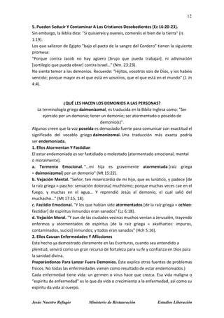 12
Jesús Nuestro Refugio Ministerio de Restauración Estudios Liberación
5. Pueden Seducir Y Contaminar A Los Cristianos Desobedientes (Ez 16:20-23).
Sin embargo, la Biblia dice: "Si quisiereis y oyereis, comeréis el bien de la tierra" (Is
1:19).
Los que salieron de Egipto "bajo el pacto de la sangre del Cordero" tienen la siguiente
promesa:
"Porque contra Jacob no hay agüero [brujo que pueda trabajar], ni adivinación
[sortilegio que pueda obrar] contra Israel…" (Nm. 23:23).
No sienta temor a los demonios. Recuerde: "Hijitos, vosotros sois de Dios, y los habéis
vencido; porque mayor es el que está en vosotros, que el que está en el mundo" (1 Jn
4:4).
¿QUÉ LES HACEN LOS DEMONIOS A LAS PERSONAS?
La terminología griega daimonizomai, es traducida en la Biblia Inglesa como: "Ser
ejercido por un demonio; tener un demonio; ser atormentado o poseído de
demonio(s)".
Algunos creen que la voz poseída es demasiado fuerte para comunicar con exactitud el
significado del vocablo griego daimonizomai. Una traducción más exacta podría
ser endemoniada.
1. Ellos Atormentan Y Fastidian
El estar endemoniado es ser fastidiado o molestado (atormentado emocional, mental
o moralmente).
a. Tormento Emocional. "…mi hija es gravemente atormentada [raíz griega
= daimonizomai] por un demonio" (Mt 15:22).
b. Vejación Mental. "Señor, ten misericordia de mi hijo, que es lunático, y padece [de
la raíz griega = pascho: sensación dolorosa] muchísimo; porque muchas veces cae en el
fuego, y muchas en el agua… Y reprendió Jesús al demonio, el cual salió del
muchacho…" (Mt 17:15, 18).
c. Fastidio Emocional. "Y los que habían sido atormentados [de la raíz griega = ochleo:
fastidiar] de espíritus inmundos eran sanados" (Lc 6:18).
d. Vejación Moral. "Y aun de las ciudades vecinas muchos venían a Jerusalén, trayendo
enfermos y atormentados de espíritus [de la raíz griega = akathartos: impuros,
contaminados, sucios] inmundos; y todos eran sanados" (Hch 5:16).
2. Ellos Causan Enfermedades Y Aflicciones
Este hecho ya demostrado claramente en las Escrituras, cuando sea entendido a
plenitud, servirá como un gran recurso de fortaleza para su fe y confianza en Dios para
la sanidad divina.
Preparándonos Para Lanzar Fuera Demonios. Éste explica otras fuentes de problemas
físicos. No todas las enfermedades vienen como resultado de estar endemoniados.)
Cada enfermedad tiene vida: un germen o virus hace que crezca. Esa vida maligna o
"espíritu de enfermedad" es lo que da vida o crecimiento a la enfermedad, así como su
espíritu da vida al cuerpo.
 