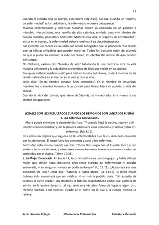 13
Jesús Nuestro Refugio Ministerio de Restauración Estudios Liberación
Cuando el espíritu deja su cuerpo, éste muere (Stg 2:26). Así que, cuando un "espíritu
de enfermedad" es lanzado fuera, la enfermedad muere y desaparece.
Muchas enfermedades y dolencias humanas tienen su comienzo en un germen o
microbio microscópico, una semilla de vida satánica, enviada para vivir dentro del
cuerpo humano, poseerlo y destruirlo. Mientras esa vida, el "espíritu de enfermedad",
exista en el cuerpo, la enfermedad vivirá y continuará su obra destructora.
Por ejemplo, un cáncer es causado por células renegadas que se producen más rápido
que las células amigables que pueden matarlas. Todos los doctores están de acuerdo
en que si pudieran eliminar la vida del cáncer, los efectos del mismo desaparecerían
del cuerpo.
No obstante, existen dos "fuentes de vida" batallando la una contra la otra: la vida
maligna del cáncer y la vida divina proveniente de Dios que reside en su cuerpo.
Cualquier método médico usado para destruir la vida del cáncer, matará muchas de las
células saludables en el cuerpo en el cual el cáncer vive.
Jesús dijo: "En mi nombre echarán fuera demonios". En el Nombre de Jesucristo,
nosotros los creyentes tenemos la autoridad para lanzar fuera el espíritu o vida del
cáncer.
Cuando la vida del cáncer, que viene de Satanás, se ha retirado, éste muere y sus
efectos desaparecen.
¿CUÁLES SON LOS RESULTADOS CUANDO LOS DEMONIOS SON LANZADOS FUERA?
1. Los Enfermos Son Sanados
Ahora puede entender la siguiente Escritura: "Y cuando llegó la noche, trajeron a él
muchos endemoniados; y con la palabra echó fuera a los demonios, y sanó a todos los
enfermos" (Mt 8:16).
Este versículo implica que algunas de las enfermedades que Jesús sanó eran causadas
por los demonios. Él lanzó fuera los demonios y sanó a los enfermos.
Pedro dijo esto mismo cuando escribió: "Cómo Dios ungió con el Espíritu Santo y con
poder a Jesús de Nazaret, y cómo éste anduvo haciendo bienes y sanando a todos los
oprimidos por el diablo…" (Hch 10:38).
a. La Mujer Encorvada. En Lucas 13, Jesús "enseñaba en una sinagoga… y había allí una
mujer que desde hacía dieciocho años tenía espíritu de enfermedad, y andaba
encorvada, y en ninguna manera se podía enderezar" (Lc 13:11). ¿Acaso era esa una
bendición de Dios? Jesús dijo: "Satanás la había atado" (Lc 13:16). Si dicha mujer
hubiera sido examinada por un médico, él no habría podido decir: "Un espíritu de
Satanás la tiene atada". Los doctores la habrían diagnosticado como que padecía de
artritis de la espina dorsal o tal vez tenía una vértebra fuera de lugar o algún otro
término médico. Ellos habrían estado en lo cierto en lo que a la ciencia médica se
refiere.
 