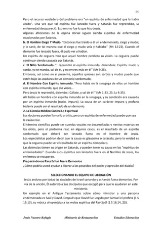 14
Jesús Nuestro Refugio Ministerio de Restauración Estudios Liberación
Pero el recurso verdadero del problema era "un espíritu de enfermedad que la había
atado". Una vez que tal espíritu fue lanzado fuera y Satanás fue reprendido, la
enfermedad desapareció. Eso mismo fue lo que hizo Jesús.
Algunas aflicciones de la espina dorsal siguen siendo espíritus de enfermedad
ocasionados por Satanás.
b. El Hombre Ciego Y Mudo. "Entonces fue traído a él un endemoniado, ciego y mudo;
y le sanó, de tal manera que el ciego y mudo veía y hablaba" (Mt 12:22). Cuando el
demonio fue lanzado fuera, él pudo ver y hablar.
Un espíritu de ceguera hizo que aquel hombre perdiera su visión. La ceguera puede
continuar siendo causada por Satanás.
c. El Niño Sordomudo. "…reprendió al espíritu inmundo, diciéndole: Espíritu mudo y
sordo, yo te mando, sal de él, y no entres más en él" (Mr 9:25).
Entonces, así como en el presente, aquéllos quienes son sordos y mudos puede que
estén bajo las ataduras de un demonio sordomudo.
d. El Hombre Con Espíritu Inmundo. "Pero había en la sinagoga de ellos un hombre
con espíritu inmundo, que dio voces…
Pero Jesús le reprendió, diciendo: ¡Cállate, y sal de él!" (Mr 1:23, 25; Lc 4:35).
Allí había un hombre con espíritu inmundo en la sinagoga, y su condición era causada
por un espíritu inmundo (sucio, impuro). La causa de un carácter impuro y profano
todavía puede ser el resultado de un demonio.
2. La Ciencia Médica Contra Lo Espiritual
Los doctores pueden llamarlo artritis, pero un espíritu de enfermedad puede que sea
la causa real.
El término científico puede ser cuerdas vocales no desarrolladas y nervios muertos en
los oídos, pero el problema real, en algunos casos, es el resultado de un espíritu
sordomudo que deberá ser lanzado fuera en el Nombre de Jesús.
Los especialistas podrían decir que la causa es glaucoma o catarata, pero la verdad es
que la ceguera puede ser el resultado de un espíritu demoníaco.
Las dolencias tienen su origen en Satanás, y pueden tener su causa en los "espíritus de
enfermedades". Cuando esos espíritus son lanzados fuera en el Nombre de Jesús, los
enfermos se recuperan.
Preparándonos Para Echar Fuera Demonios
¿Cómo podría usted ayudar a liberar a los poseídos del poder y opresión del diablo?
SELECCIONANDO EL EQUIPO DE LIBERACIÓN
Jesús anduvo por todas las ciudades de Israel sanando y echando fuera demonios. Por
vía de la unción, Él autorizó a Sus discípulos que escogió para que le ayudaran en este
ministerio.
Un ejemplo en el Antiguo Testamento sobre cómo ministrar a una persona
endemoniada es Saúl y David. Después que David fue ungido por Samuel el profeta (1 S
16:13), su música ahuyentaba a los malos espíritus del Rey Saúl (1 S 16:14, 23).
 