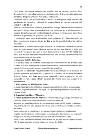 15
Jesús Nuestro Refugio Ministerio de Restauración Estudios Liberación
En el Nuevo Testamento podemos ver muchos casos de personas lanzando fuera
demonios. En los cuatro Evangelios tenemos los ejemplos de Jesús, los doce apóstoles,
los setenta discípulos y muchos más (Lc 9:1; 10:17; 9:49).
En Hechos vemos a los apóstoles Pedro y Pablo, y al evangelista Felipe envueltos en
batallas con los demonios, resultando en su expulsión de los cuerpos poseídos (Hch
5:16; 8:7; 16:18; 19:12).
Pedro era un pescador de profesión, Pablo era un teólogo, y Felipe comenzó sirviendo
las mesas. Esto nos dirige a la conclusión de que siendo que en la Iglesia primitiva la
mayoría de los líderes eran hombres laicos al principio, el ministerio de echar fuera
demonios es para todos los que creen (Mr 16:17).
Es usualmente sabio seguir el ejemplo de Jesús en Marcos 6:7: "Después llamó a los
doce, y comenzó a enviarlos de dos en dos; y les dio autoridad sobre los espíritus
inmundos".
Hay poder en el acuerdo espiritual (lea Mateo 18:19). Los equipos de liberación (de dos
a seis personas) pueden tener más éxito que una persona sola. Cuando el Señor está
con usted, "uno podría perseguir a mil, Y dos hacer huir a diez mil" (Dt 32:30). Esto
indica que dos son diez veces más poderosos que uno. Así que, recomendamos que
entrene equipos para la liberación.
1. Seleccione Un Líder De Equipo:
Si es posible, escoja un hombre y una mujer para el entrenamiento. En muchos casos,
lo mejor es utilizar un equipo de mujeres para tratar con los problemas femeninos y un
equipo de hombres para tratar con los problemas masculinos.
Los equipos de liberación frecuentemente tienen que trabajar en la expulsión de
espíritus inmundos que impulsan a la persona a la práctica de una conducta sexual
deforme. Puede que haya excepciones ocasionales, pero usualmente es más
apropiado, en tales casos, utilizar personas del mismo sexo para ayudar a los
endemoniados.
2. Seleccionando Los Miembros Del Equipo
La tarea más importante del líder de un equipo es encontrar hombres y mujeres que
rindan los requisitos similares a los suyas. Los siguientes requisitos están basados en 1
Timoteo 3:1-12.
3. Requisitos Para Líderes Y Miembros
a. Tienen Que Ser Personas Sin Reproche. El líder del equipo y su grupo tienen que ser
cristianos sin reproche (personas de buen testimonio y santas).
No puede ser un polígamo. Debe ser templado, que tenga control propio, respetable,
hospitalario, no dado a las bebidas alcohólicas, sino bondadoso, no heridor, ni amante
del dinero.
Deberá gobernar su familia bien y ver que sus hijos le obedezcan con el debido
respeto. No deberá ser un neófito: recién convertido, a fin de evitar que sea engañado
y caiga en el mismo juicio del demonio que esté tratando de lanzar fuera.
Deberá tener buena reputación de los de afuera, sin ser codicioso de torpes ganancias
a fin de evitar que caiga en desgracia y en la trampa del diablo.
 