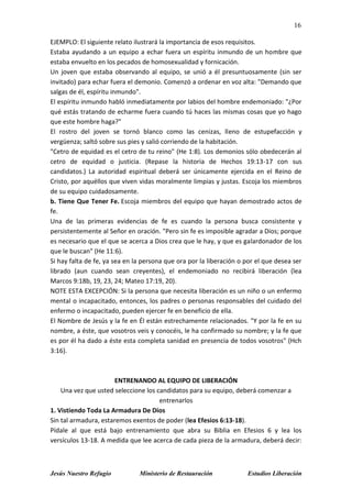 16
Jesús Nuestro Refugio Ministerio de Restauración Estudios Liberación
EJEMPLO: El siguiente relato ilustrará la importancia de esos requisitos.
Estaba ayudando a un equipo a echar fuera un espíritu inmundo de un hombre que
estaba envuelto en los pecados de homosexualidad y fornicación.
Un joven que estaba observando al equipo, se unió a él presuntuosamente (sin ser
invitado) para echar fuera el demonio. Comenzó a ordenar en voz alta: "Demando que
salgas de él, espíritu inmundo".
El espíritu inmundo habló inmediatamente por labios del hombre endemoniado: "¿Por
qué estás tratando de echarme fuera cuando tú haces las mismas cosas que yo hago
que este hombre haga?"
El rostro del joven se tornó blanco como las cenizas, lleno de estupefacción y
vergüenza; saltó sobre sus pies y salió corriendo de la habitación.
"Cetro de equidad es el cetro de tu reino" (He 1:8). Los demonios sólo obedecerán al
cetro de equidad o justicia. (Repase la historia de Hechos 19:13-17 con sus
candidatos.) La autoridad espiritual deberá ser únicamente ejercida en el Reino de
Cristo, por aquéllos que viven vidas moralmente limpias y justas. Escoja los miembros
de su equipo cuidadosamente.
b. Tiene Que Tener Fe. Escoja miembros del equipo que hayan demostrado actos de
fe.
Una de las primeras evidencias de fe es cuando la persona busca consistente y
persistentemente al Señor en oración. "Pero sin fe es imposible agradar a Dios; porque
es necesario que el que se acerca a Dios crea que le hay, y que es galardonador de los
que le buscan" (He 11:6).
Si hay falta de fe, ya sea en la persona que ora por la liberación o por el que desea ser
librado (aun cuando sean creyentes), el endemoniado no recibirá liberación (lea
Marcos 9:18b, 19, 23, 24; Mateo 17:19, 20).
NOTE ESTA EXCEPCIÓN: Si la persona que necesita liberación es un niño o un enfermo
mental o incapacitado, entonces, los padres o personas responsables del cuidado del
enfermo o incapacitado, pueden ejercer fe en beneficio de ella.
El Nombre de Jesús y la fe en Él están estrechamente relacionados. "Y por la fe en su
nombre, a éste, que vosotros veis y conocéis, le ha confirmado su nombre; y la fe que
es por él ha dado a éste esta completa sanidad en presencia de todos vosotros" (Hch
3:16).
ENTRENANDO AL EQUIPO DE LIBERACIÓN
Una vez que usted seleccione los candidatos para su equipo, deberá comenzar a
entrenarlos
1. Vistiendo Toda La Armadura De Dios
Sin tal armadura, estaremos exentos de poder (lea Efesios 6:13-18).
Pídale al que está bajo entrenamiento que abra su Biblia en Efesios 6 y lea los
versículos 13-18. A medida que lee acerca de cada pieza de la armadura, deberá decir:
 