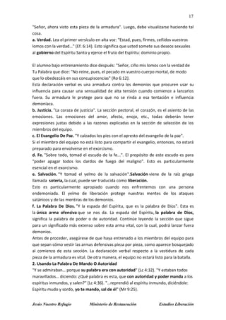 17
Jesús Nuestro Refugio Ministerio de Restauración Estudios Liberación
"Señor, ahora visto esta pieza de la armadura". Luego, debe visualizarse haciendo tal
cosa.
a. Verdad. Lea el primer versículo en alta voz: "Estad, pues, firmes, ceñidos vuestros
lomos con la verdad…" (Ef. 6:14). Esto significa que usted somete sus deseos sexuales
al gobierno del Espíritu Santo y ejerce el fruto del Espíritu: dominio propio.
El alumno bajo entrenamiento dice después: "Señor, ciño mis lomos con la verdad de
Tu Palabra que dice: "No reine, pues, el pecado en vuestro cuerpo mortal, de modo
que lo obedezcáis en sus concupiscencias" (Ro 6:12).
Esta declaración verbal es una armadura contra los demonios que procuren usar su
influencia para causar una sensualidad de alta tensión cuando comience a lanzarlos
fuera. Su armadura le protege para que no se rinda a esa tentación e influencia
demoníaca.
b. Justicia. "La coraza de justicia". La sección pectoral, el corazón, es el asiento de las
emociones. Las emociones del amor, afecto, enojo, etc., todas deberán tener
expresiones justas debido a las razones explicadas en la sección de selección de los
miembros del equipo.
c. El Evangelio De Paz. "Y calzados los pies con el apresto del evangelio de la paz".
Si el miembro del equipo no está listo para compartir el evangelio, entonces, no estará
preparado para envolverse en el exorcismo.
d. Fe. "Sobre todo, tomad el escudo de la fe...". El propósito de este escudo es para
"poder apagar todos los dardos de fuego del maligno". Esto es particularmente
esencial en el exorcismo.
e. Salvación. "Y tomad el yelmo de la salvación".Salvación viene de la raíz griega
llamada soteria, la cual, puede ser traducida como liberación.
Esto es particularmente apropiado cuando nos enfrentemos con una persona
endemoniada. El yelmo de liberación protege nuestras mentes de los ataques
satánicos y de las mentiras de los demonios.
f. La Palabra De Dios. "Y la espada del Espíritu, que es la palabra de Dios". Esta es
la única arma ofensiva que se nos da. La espada del Espíritu, la palabra de Dios,
significa la palabra de poder o de autoridad. Continúe leyendo la sección que sigue
para un significado más extenso sobre esta arma vital, con la cual, podrá lanzar fuera
demonios.
Antes de proceder, asegúrese de que haya entrenado a los miembros del equipo para
que sepan cómo vestir las armas defensivas pieza por pieza, como aparece bosquejado
al comienzo de esta sección. La declaración verbal respecto a la vestidura de cada
pieza de la armadura es vital. De otra manera, el equipo no estará listo para la batalla.
2. Usando La Palabra De Mando O Autoridad
"Y se admiraban… porque su palabra era con autoridad" (Lc 4:32). "Y estaban todos
maravillados… diciendo: ¿Qué palabra es esta, que con autoridad y poder manda a los
espíritus inmundos, y salen?" (Lc 4:36). "…reprendió al espíritu inmundo, diciéndole:
Espíritu mudo y sordo, yo te mando, sal de él" (Mr 9:25).
 