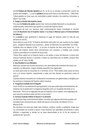 18
Jesús Nuestro Refugio Ministerio de Restauración Estudios Liberación
Use la Palabra de Mando [poder] con fe. La fe es su escudo y protección contra los
asaltos del maligno. "…y con la palabra [Jesús] echó fuera a los demonios…" (Mt 8:16).
"¿Qué palabra es esta, que con autoridad y poder manda a los espíritus inmundos, y
salen?" (Lc 4:36).
3. Tenga La Unción Del Espíritu Santo
Para que la Palabra de poder pueda traer como resultado liberación a una persona
endemoniada, usted tiene que poseer la unción del Espíritu Santo.
(Asegúrese de que sus alumnos bajo entrenamiento hayan estudiado la sección
sobre El Bautismo Con El Espíritu Santo en La Guía o Manual para el Entrenamiento
de Líderes.)
Es la unción la que quebranta o destruye el yugo de Satanás sobre la vida de una
persona (Is 10:27).
Jesús dice en Lucas 4:18: "El Espíritu del Señor está sobre mí, por cuanto me ha ungido
para… pregonar libertad a los cautivos y… poner en libertad a los oprimidos" (Lc 4:18).
También dice en Mateo 12:28: "…si yo por el Espíritu de Dios echo fuera los…". La
unción del Espíritu Santo obra íntimamente con nosotros a medida que usamos
nuestra autoridad en el nombre de Jesucristo.
"Cómo Dios ungió con el Espíritu Santo y con poder a Jesús de Nazaret, y cómo éste
anduvo haciendo bienes y sanando a todos los oprimidos por el diablo, porque Dios
estaba con él" (Hch 10:38).
4. Sea Flexible En Los Métodos
Note que aunque hay muchas lecciones a ser aprendidas del ministerio de Jesús con
relación a la liberación, ningún método específico fue registrado.
La razón para esto es resumida en 1 Corintios 12:11: "Pero todas estas cosas las hace
uno y el mismo Espíritu, repartiendo a cada uno [los dones] en particular como él
quiere".
Cuando estamos envueltos en la liberación necesitamos ser gobernados y dirigidos por
las acciones e impulsos del Espíritu sobre nosotros.
5. Tengamos Cuidado Con El Orgullo
Lucas 10:20 es una advertencia que guardará, a los que están bajo entrenamiento, de
tropezar con la piedra de la arrogancia (orgullo) como un resultado del éxito en la
liberación. "Pero no os regocijéis de que los espíritus se os sujetan, sino regocijaos de
que vuestros nombres están escritos en los cielos".
6. Conozca Cuándo Utilizar El Ayuno Y La Oración
Las personas bajo entrenamiento deben recordar que algunos demonios pueden ser
lanzados fuera únicamente por medio del ayuno y la oración, lea Mateo 17:21 y
Marcos 9:29.
No concluya con esto que todo caso lunático, sordera, mudez o epilepsia, tenga que
ser ministrado con oración y ayuno. Estos factores son aplicables únicamente a casos
difíciles y especiales o donde no se haya desarrollado la fe. A fin de resolver el
problema de "poca fe",
 