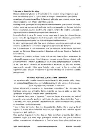 19
Jesús Nuestro Refugio Ministerio de Restauración Estudios Liberación
7. Busque La Dirección Del Señor
El equipo debe orar y buscar la dirección del Señor antes de orar por la persona que
tiene necesidad de ayuda. El Espíritu Santo le otorgará entendimiento (percepción
para discernir los espíritus y el Don de Sabiduría o Ciencia) para ayudarle a echar fuera
el demonio(s) (lea Juan 8:47a y 1 Corintios 12:1-11).
Esté seguro de que la persona bajo entrenamiento entiende que los casos lunáticos,
mudez, sordera y otros como la epilepsia, pueden ser causados por heridas, defectos
físicos hereditarios, traumas o detrimento cerebral, tumores del cerebro, ancianidad o
alguna enfermedad y también por opresiones demoníacas.
Dependiendo de la parte del mundo en que usted viva, la causa de estos problemas
puede variar. En algunos países donde el evangelio está bien establecido, únicamente
un pequeño por ciento puede ser atribuido a opresiones demoníacas.
En otras naciones donde sólo hay pocos cristianos, un extenso porcentaje de esos
síntomas pueden tener su fuente de origen en las opresiones del demonio.
Esa es la razón por la cual necesitamos que los miembros del equipo de liberación
posean los Dones de Discernimiento de Espíritus o el don de Ciencia o Palabra de
Conocimiento.
Si la causa del problema es física y usted está tratando de echar fuera un demonio, lo
más posible es que no tenga éxito. Este error a menudo genera el temor indebido en la
persona enferma. Tal temor, puede causar aun mayores complicaciones en el enfermo.
Si los que están tomando el entrenamiento entienden el proceso anterior,
seguramente estarán listos para brindar más ayuda a los creyentes más
experimentados a ejecutar liberaciones en quienes están bajo las opresiones causadas
por demonios.
PREPARE A AQUÉLLOS QUE NECESITAN LIBERACIÓN
Los que asisten a las cruzadas evangelísticas de liberación, a los servicios en las calles y
en otros cultos públicos, deben ser invitados a concurrir a las sesiones de enseñanza.
Éstas, los prepararán para recibir su liberación.
Existen relatos bíblicos relativos a las liberaciones "espontáneas". En tales casos, las
Escrituras indican que el Espíritu Santo descendió de manera poderosa sobre los
apóstoles o evangelistas antes de lanzar fuera el espíritu.
En el caso de Pablo, note lo siguiente: "…mientras íbamos a la oración, nos salió al
encuentro una muchacha que tenía espíritu de adivinación… Ésta, siguiendo a Pablo y
a nosotros, daba voces, diciendo: Estos hombres son siervos del Dios Altísimo, quienes
os anuncian el camino de salvación.
Y esto lo hacía por muchos días; mas desagradando a Pablo, éste se volvió y dijo al
espíritu: Te mando en el nombre de Jesucristo, que salgas de ella. Y salió en aquella
misma hora" (Hch 16:16-18).
Note que fue después de muchos días que Pablo echó fuera el espíritu. Con esto no
queremos sugerir que usted tenga que esperar muchos días, sino que el exorcismo
público es usualmente obrado cuando el Espíritu Santo viene sobre usted con gran
 