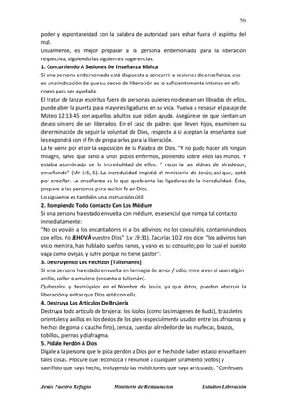 20
Jesús Nuestro Refugio Ministerio de Restauración Estudios Liberación
poder y espontaneidad con la palabra de autoridad para echar fuera el espíritu del
mal.
Usualmente, es mejor preparar a la persona endemoniada para la liberación
respectiva, siguiendo las siguientes sugerencias:
1. Concurriendo A Sesiones De Enseñanza Bíblica
Si una persona endemoniada está dispuesta a concurrir a sesiones de enseñanza, eso
es una indicación de que su deseo de liberación es lo suficientemente intenso en ella
como para ser ayudada.
El tratar de lanzar espíritus fuera de personas quienes no desean ser libradas de ellos,
puede abrir la puerta para mayores ligaduras en su vida. Vuelva a repasar el pasaje de
Mateo 12:13-45 con aquellos adultos que pidan ayuda. Asegúrese de que sientan un
deseo sincero de ser liberados. En el caso de padres que lleven hijos, examinen su
determinación de seguir la voluntad de Dios, respecto a si aceptan la enseñanza que
les expondrá con el fin de prepararlos para la liberación.
La fe viene por el oír la exposición de la Palabra de Dios. "Y no pudo hacer allí ningún
milagro, salvo que sanó a unos pocos enfermos, poniendo sobre ellos las manos. Y
estaba asombrado de la incredulidad de ellos. Y recorría las aldeas de alrededor,
enseñando" (Mr 6:5, 6). La incredulidad impidió el ministerio de Jesús; así que, optó
por enseñar. La enseñanza es lo que quebranta las ligaduras de la incredulidad. Ésta,
prepara a las personas para recibir fe en Dios.
Lo siguiente es también una instrucción útil:
2. Rompiendo Todo Contacto Con Los Médium
Si una persona ha estado envuelta con médium, es esencial que rompa tal contacto
inmediatamente:
"No os volváis a los encantadores ni a los adivinos; no los consultéis, contaminándoos
con ellos. Yo JEHOVÁ vuestro Dios" (Lv 19:31). Zacarías 10:2 nos dice: "los adivinos han
visto mentira, han hablado sueños vanos, y vano es su consuelo; por lo cual el pueblo
vaga como ovejas, y sufre porque no tiene pastor".
3. Destruyendo Los Hechizos [Talismanes]
Si una persona ha estado envuelta en la magia de amor / odio, mire a ver si usan algún
anillo, collar o amuleto (encanto o talismán).
Quíteselos y destrúyalos en el Nombre de Jesús, ya que éstos, pueden obstruir la
liberación y evitar que Dios esté con ella.
4. Destruya Los Artículos De Brujería
Destruya todo artículo de brujería: los ídolos (como las imágenes de Buda), brazaletes
orientales y anillos en los dedos de los pies (especialmente usados entre los africanos y
hechos de goma o caucho fino), ceniza, cuerdas alrededor de las muñecas, brazos,
tobillos, piernas y diafragma.
5. Pídale Perdón A Dios
Dígale a la persona que le pida perdón a Dios por el hecho de haber estado envuelta en
tales cosas. Procure que reconozca y renuncie a cualquier juramento [votos] y
sacrificio que haya hecho, incluyendo las maldiciones que haya articulado. "Confesaos
 