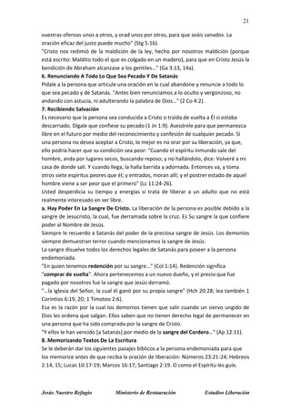 21
Jesús Nuestro Refugio Ministerio de Restauración Estudios Liberación
vuestras ofensas unos a otros, y orad unos por otros, para que seáis sanados. La
oración eficaz del justo puede mucho" (Stg 5:16).
"Cristo nos redimió de la maldición de la ley, hecho por nosotros maldición (porque
está escrito: Maldito todo el que es colgado en un madero), para que en Cristo Jesús la
bendición de Abraham alcanzase a los gentiles…" (Ga 3:13, 14a).
6. Renunciando A Todo Lo Que Sea Pecado Y De Satanás
Pídale a la persona que articule una oración en la cual abandone y renuncie a todo lo
que sea pecado y de Satanás. "Antes bien renunciamos a lo oculto y vergonzoso, no
andando con astucia, ni adulterando la palabra de Dios…" (2 Co 4:2).
7. Recibiendo Salvación
Es necesario que la persona sea conducida a Cristo o traída de vuelta a Él si estaba
descarriado. Dígale que confiese su pecado (1 Jn 1:9). Asesórele para que permanezca
libre en el futuro por medio del reconocimiento y confesión de cualquier pecado. Si
una persona no desea aceptar a Cristo, lo mejor es no orar por su liberación, ya que,
ello podría hacer que su condición sea peor: "Cuando el espíritu inmundo sale del
hombre, anda por lugares secos, buscando reposo; y no hallándolo, dice: Volveré a mi
casa de donde salí. Y cuando llega, la halla barrida y adornada. Entonces va, y toma
otros siete espíritus peores que él; y entrados, moran allí; y el postrer estado de aquel
hombre viene a ser peor que el primero" (Lc 11:24-26).
Usted desperdicia su tiempo y energías si trata de liberar a un adulto que no está
realmente interesado en ser libre.
a. Hay Poder En La Sangre De Cristo. La liberación de la persona es posible debido a la
sangre de Jesucristo, la cual, fue derramada sobre la cruz. Es Su sangre la que confiere
poder al Nombre de Jesús.
Siempre le recuerdo a Satanás del poder de la preciosa sangre de Jesús. Los demonios
siempre demuestran terror cuando mencionamos la sangre de Jesús.
La sangre disuelve todos los derechos legales de Satanás para poseer a la persona
endemoniada.
"En quien tenemos redención por su sangre…" (Col 1:14). Redención significa
"comprar de vuelta". Ahora pertenecemos a un nuevo dueño, y el precio que fue
pagado por nosotros fue la sangre que Jesús derramó.
"…la iglesia del Señor, la cual él ganó por su propia sangre" (Hch 20:28; lea también 1
Corintios 6:19, 20; 1 Timoteo 2:6).
Esa es la razón por la cual los demonios tienen que salir cuando un siervo ungido de
Dios les ordena que salgan. Ellos saben que no tienen derecho legal de permanecer en
una persona que ha sido comprada por la sangre de Cristo.
"Y ellos le han vencido [a Satanás] por medio de la sangre del Cordero…" (Ap 12:11).
8. Memorizando Textos De La Escritura
Se le deberán dar los siguientes pasajes bíblicos a la persona endemoniada para que
los memorice antes de que reciba la oración de liberación: Números 23:21-24; Hebreos
2:14, 15; Lucas 10:17-19; Marcos 16:17; Santiago 2:19. O como el Espíritu les guíe.
 