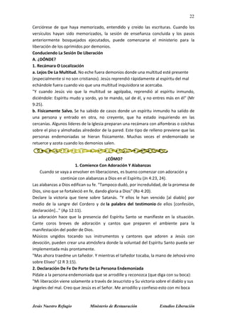 22
Jesús Nuestro Refugio Ministerio de Restauración Estudios Liberación
Cerciórese de que haya memorizado, entendido y creído las escrituras. Cuando los
versículos hayan sido memorizados, la sesión de enseñanza concluida y los pasos
anteriormente bosquejados ejecutados, puede comenzarse el ministerio para la
liberación de los oprimidos por demonios.
Conduciendo La Sesión De Liberación
A. ¿DÓNDE?
1. Recámara O Localización
a. Lejos De La Multitud. No eche fuera demonios donde una multitud esté presente
(especialmente si no son cristianos). Jesús reprendió rápidamente al espíritu del mal
echándole fuera cuando vio que una multitud inquisidora se acercaba.
"Y cuando Jesús vio que la multitud se agolpaba, reprendió al espíritu inmundo,
diciéndole: Espíritu mudo y sordo, yo te mando, sal de él, y no entres más en él" (Mr
9:25).
b. Físicamente Salvo. Se ha sabido de casos donde un espíritu inmundo ha salido de
una persona y entrado en otra, no creyente, que ha estado inquiriendo en las
cercanías. Algunos líderes de la Iglesia preparan una recámara con alfombras o colchas
sobre el piso y almohadas alrededor de la pared. Este tipo de relleno previene que las
personas endemoniadas se hieran físicamente. Muchas veces el endemoniado se
retuerce y azota cuando los demonios salen.
¿CÓMO?
1. Comience Con Adoración Y Alabanzas
Cuando se vaya a envolver en liberaciones, es bueno comenzar con adoración y
continúe con alabanzas a Dios en el Espíritu (Jn 4:23, 24).
Las alabanzas a Dios edifican su fe. "Tampoco dudó, por incredulidad, de la promesa de
Dios, sino que se fortaleció en fe, dando gloria a Dios" (Ro 4:20).
Declare la victoria que tiene sobre Satanás. "Y ellos le han vencido [al diablo] por
medio de la sangre del Cordero y de la palabra del testimonio de ellos [confesión,
declaración]…" (Ap 12:11).
La adoración hace que la presencia del Espíritu Santo se manifieste en la situación.
Cante coros breves de adoración y cantos que preparen el ambiente para la
manifestación del poder de Dios.
Músicos ungidos tocando sus instrumentos y cantores que adoren a Jesús con
devoción, pueden crear una atmósfera donde la voluntad del Espíritu Santo pueda ser
implementada más prontamente.
"Mas ahora traedme un tañedor. Y mientras el tañedor tocaba, la mano de Jehová vino
sobre Eliseo" (2 R 3:15).
2. Declaración De Fe De Parte De La Persona Endemoniada
Pídale a la persona endemoniada que se arrodille y reconozca (que diga con su boca):
"Mi liberación viene solamente a través de Jesucristo y Su victoria sobre el diablo y sus
ángeles del mal. Creo que Jesús es el Señor. Me arrodillo y confieso esto con mi boca
 