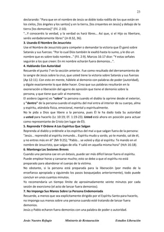 23
Jesús Nuestro Refugio Ministerio de Restauración Estudios Liberación
declarando: "Para que en el nombre de Jesús se doble toda rodilla de los que están en
los cielos, [los ángeles y los santos] y en la tierra, [los creyentes en Jesús] y debajo de la
tierra [los demonios]" (Fil. 2:10).
"…Y conoceréis la verdad, y la verdad os hará libres… Así que, si el Hijo os libertare,
seréis verdaderamente libres" (Jn 8:32, 36).
3. Usando El Nombre De Jesucristo
Use el Nombre de Jesucristo para compeler o demandar la victoria que Él ganó sobre
Satanás y sus fuerzas: "Por lo cual Dios también le exaltó hasta lo sumo, y le dio un
nombre que es sobre todo nombre…" (Fil. 2:9). Marcos 16:17 dice: "Y estas señales
seguirán a los que creen: En mi nombre echarán fuera demonios…".
4. Hablando Con Autoridad
Recuerde el punto 7 en la sección anterior. Fue como resultado del derramamiento de
la sangre de Jesús sobre la cruz, que usted tiene la victoria sobre Satanás y sus fuerzas
(Ap 12:11). Con esto en mente, háblele al demonio con palabras de poder (autoridad),
y dígale exactamente lo que debe hacer. Crea que sus palabras resultarán en la
exoneración o liberación del agarre de opresión que tiene el demonio sobre la
persona, y que tiene que salir al momento.
El asidero (agarre) es "sobre" la persona cuando el diablo la oprime desde el exterior,
y "dentro" de la persona cuando el espíritu del mal entra al interior de su cuerpo, alma
y espíritu, atándola física, emocional, mental y espiritualmente.
No le pida a Dios que libere a la persona, pues Él le ha dado toda Su autoridad
a usted para hacerlo (Lc 10:19; Ef. 1:19-23). Usted está ahora en posición para actuar
como representante de Cristo (en lugar de Él).
5. Reprenda Y Ordene A Los Espíritus Que Salgan
Reprenda al diablo y ordénele a los espíritus del mal a que salgan fuera de la persona:
"Jesús… reprendió al espíritu inmundo… Espíritu mudo y sordo, yo te mando, sal de él,
y no entres más en él" (Mr 9:25); "Pablo... se volvió y dijo al espíritu: Te mando en el
nombre de Jesucristo, que salgas de ella. Y salió en aquella misma hora" (Hch 16:18).
6. Mantenga Las Sesiones Breves
Cuando una persona cae en un éxtasis, puede ser más difícil lanzar fuera el espíritu.
Puede emplear horas y cansarse mucho; esto se debe a que el espíritu no está
preparado para abandonar el cuerpo de la víctima.
No obstante, si la persona está preparada para la liberación (por medio de la
enseñanza apropiada y siguiendo los pasos bosquejados anteriormente), todo puede
concluir en unos cuantos minutos.
Yo recomendaría un tiempo límite de aproximadamente veinte minutos por cada
sesión de exorcismo (el acto de lanzar fuera demonios).
7. No Imponga Sus Manos Sobre La Persona Endemoniada
Recuerde, a menos que sea explícitamente dirigido por el Espíritu Santo para hacerlo,
no imponga sus manos sobre una persona cuando esté tratando de lanzar fuera
demonios.
Jesús y Pablo echaron fuera demonios con una palabra de poder o autoridad.
 