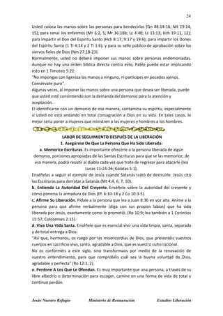 24
Jesús Nuestro Refugio Ministerio de Restauración Estudios Liberación
Usted coloca las manos sobre las personas para bendecirlas (Gn 48:14-16; Mt 19:14,
15); para sanar los enfermos (Mr 6:2, 5; Mr 16:18b; Lc 4:40; Lc 13:13; Hch 19:11, 12);
para impartir el Don del Espíritu Santo (Hch 8:17; 9:17 y 19:6); para impartir los Dones
del Espíritu Santo (1 Ti 4:14 y 2 Ti 1:6); y para su sello público de aprobación sobre los
siervos fieles de Dios (Nm 27:18-23).
Normalmente, usted no deberá imponer sus manos sobre personas endemoniadas.
Aunque no hay una orden bíblica directa contra esto, Pablo puede estar implicando
esto en 1 Timoteo 5:22:
"No impongas con ligereza las manos a ninguno, ni participes en pecados ajenos.
Consérvate puro".
Algunas veces, al imponer las manos sobre una persona que desea ser liberada, puede
que usted esté consintiendo con la demanda del demonio para la atención y
aceptación.
El identificarse con un demonio de esa manera, contamina su espíritu, especialmente
si usted no está andando en total consagración a Dios en su vida. En tales casos, lo
mejor sería poner a mujeres que ministren a las mujeres y hombres a los hombres.
LABOR DE SEGUIMIENTO DESPUÉS DE LA LIBERACIÓN
1. Asegúrese De Que La Persona Que Ha Sido Liberada:
a. Memorice Escrituras. Es importante ofrecerle a la persona liberada de algún
demonio, porciones apropiadas de las Santas Escrituras para que se las memorice; de
esa manera, podrá resistir al diablo cada vez que trate de regresar para atacarle (lea
Lucas 11:24-26; Gálatas 5:1).
Enséñelas a seguir el ejemplo de Jesús cuando Satanás trató de destruirle. Jesús citó
las Escrituras para derrotar a Satanás (Mt 4:4, 6, 7, 10).
b. Entienda La Autoridad Del Creyente. Enséñele sobre la autoridad del creyente y
cómo ponerse la armadura de Dios (Ef. 6:10-18 y 2 Co 10:3-5).
c. Afirme Su Liberación. Pídale a la persona que lea a Juan 8:36 en voz alta. Anime a la
persona para que afirme verbalmente (diga con sus propios labios) que ha sido
liberada por Jesús, exactamente como lo prometió. (Ro 10:9; lea también a 1 Corintios
15:57; Colosenses 2:15).
d. Viva Una Vida Santa. Enséñele que es esencial vivir una vida limpia, santa, separada
y de total entrega a Dios:
"Así que, hermanos, os ruego por las misericordias de Dios, que presentéis vuestros
cuerpos en sacrificio vivo, santo, agradable a Dios, que es vuestro culto racional.
No os conforméis a este siglo, sino transformaos por medio de la renovación de
vuestro entendimiento, para que comprobéis cuál sea la buena voluntad de Dios,
agradable y perfecta" (Ro 12:1, 2).
e. Perdone A Los Que Le Ofendan. Es muy importante que una persona, a través de su
libre albedrío o determinación para escoger, camine en una forma de vida de total y
continuo perdón.
 