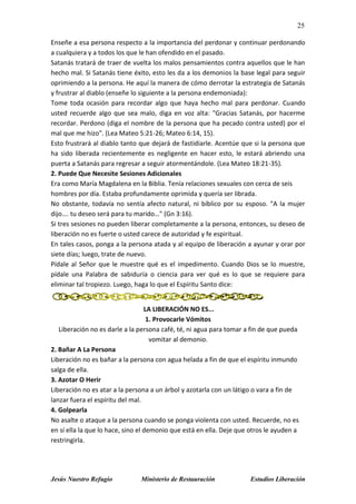 25
Jesús Nuestro Refugio Ministerio de Restauración Estudios Liberación
Enseñe a esa persona respecto a la importancia del perdonar y continuar perdonando
a cualquiera y a todos los que le han ofendido en el pasado.
Satanás tratará de traer de vuelta los malos pensamientos contra aquellos que le han
hecho mal. Si Satanás tiene éxito, esto les da a los demonios la base legal para seguir
oprimiendo a la persona. He aquí la manera de cómo derrotar la estrategia de Satanás
y frustrar al diablo (enseñe lo siguiente a la persona endemoniada):
Tome toda ocasión para recordar algo que haya hecho mal para perdonar. Cuando
usted recuerde algo que sea malo, diga en voz alta: "Gracias Satanás, por hacerme
recordar. Perdono (diga el nombre de la persona que ha pecado contra usted) por el
mal que me hizo". (Lea Mateo 5:21-26; Mateo 6:14, 15).
Esto frustrará al diablo tanto que dejará de fastidiarle. Acentúe que si la persona que
ha sido liberada recientemente es negligente en hacer esto, le estará abriendo una
puerta a Satanás para regresar a seguir atormentándole. (Lea Mateo 18:21-35).
2. Puede Que Necesite Sesiones Adicionales
Era como María Magdalena en la Biblia. Tenía relaciones sexuales con cerca de seis
hombres por día. Estaba profundamente oprimida y quería ser librada.
No obstante, todavía no sentía afecto natural, ni bíblico por su esposo. "A la mujer
dijo…. tu deseo será para tu marido…" (Gn 3:16).
Si tres sesiones no pueden liberar completamente a la persona, entonces, su deseo de
liberación no es fuerte o usted carece de autoridad y fe espiritual.
En tales casos, ponga a la persona atada y al equipo de liberación a ayunar y orar por
siete días; luego, trate de nuevo.
Pídale al Señor que le muestre qué es el impedimento. Cuando Dios se lo muestre,
pídale una Palabra de sabiduría o ciencia para ver qué es lo que se requiere para
eliminar tal tropiezo. Luego, haga lo que el Espíritu Santo dice:
LA LIBERACIÓN NO ES...
1. Provocarle Vómitos
Liberación no es darle a la persona café, té, ni agua para tomar a fin de que pueda
vomitar al demonio.
2. Bañar A La Persona
Liberación no es bañar a la persona con agua helada a fin de que el espíritu inmundo
salga de ella.
3. Azotar O Herir
Liberación no es atar a la persona a un árbol y azotarla con un látigo o vara a fin de
lanzar fuera el espíritu del mal.
4. Golpearla
No asalte o ataque a la persona cuando se ponga violenta con usted. Recuerde, no es
en sí ella la que lo hace, sino el demonio que está en ella. Deje que otros le ayuden a
restringirla.
 