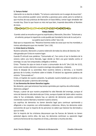 26
Jesús Nuestro Refugio Ministerio de Restauración Estudios Liberación
5. Tortura Verbal
Liberación no es decirle al diablo: "Te torturo o atormento con la sangre de Jesucristo".
Esas cinco prácticas pueden sonar extrañas y graciosas para usted, pero la verdad es
que muchas de esas prácticas de liberación sin base bíblica, toman lugar alrededor del
mundo hoy. Éstas lo que hacen es más mal que bien, trayendo descrédito al Nombre
de Jesús.
TENGA ÁNIMO
Cuando usted se envuelva en guerras espirituales y liberación, Dios dice: "Esfuérzate y
sé valiente; porque tú repartirás a este pueblo por heredad la tierra de la cual juré a
sus padres que la daría a ellos" (Jos 1:6).
Deje que su respuesta sea: "Nosotros haremos todas las cosas que nos has mandado, e
iremos adondequiera que nos mandes" (Jos 1:16).
1. Cristo Ganó La Victoria.
Nuestra salvación, liberación y nuestra redención de todas las obras de Satanás, han
sido ganadas por Cristo en nuestro lugar.
Cuando Él articuló esas palabras: "Consumado es", fue como el izar la bandera de la
victoria sobre una tierra liberada, lugar donde se libró una gran batalla contra el
enemigo, la cual, fue conquistada y obligada a rendirse.
Cristo: "Puestos los ojos en Jesús el autor y consumador de la fe" (He 2:10; He 12:2),
vino a este mundo y derrotó a nuestro enemigo más poderoso, a Satanás.
Jesús le despojó de su autoridad, llevó nuestros dolores y derrotas, y se levantó
glorioso de la tumba, triunfante sobre el diablo. Él declaró las siguientes palabras de
victoria: "Consumado es".
Cristo, el Capitán de nuestra salvación, ha peleado nuestra batalla por nosotros y nos
ha librado del poder y dominio del enemigo.
2. Los Demonios No tienen Derechos Legales
No obstante, ¿por qué entonces hay tantos oprimidos por espíritus de enfermedad,
dolencias y plagas?
Porque, a pesar de que nuestra propiedad ha sido liberada del enemigo, aunque el
reino de Satanás ha sido destruido por Cristo, aunque el poder de Satán sobre nuestras
vidas le fue arrebatado, todavía hay un ejército de demonios quienes continúan
resistiendo nuestra libertad y resienten nuestra victoria.
Los espíritus de demonios no tienen derecho legal para continuar oprimiendo y
afligiendo a los creyentes con enfermedades y dolencias. Ahora, los demonios están
conscientes de que la mayoría de las personas no saben que Satanás fue derrotado y
que se rindió.
Aún la mayoría de los cristianos desconocen que las fuerzas de Satanás no tienen
potestad alguna contra ellos. Así que, los demonios continúan su oposición ilegal
contra la herencia de los creyentes en Cristo, y derrotan a muchos de ellos.
 