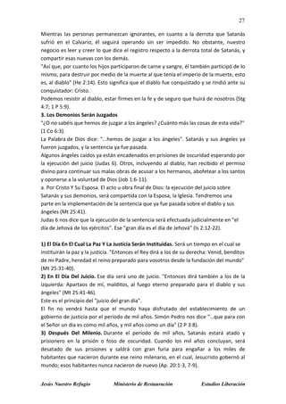 27
Jesús Nuestro Refugio Ministerio de Restauración Estudios Liberación
Mientras las personas permanezcan ignorantes, en cuanto a la derrota que Satanás
sufrió en el Calvario, él seguirá operando sin ser impedido. No obstante, nuestro
negocio es leer y creer lo que dice el registro respecto a la derrota total de Satanás, y
compartir esas nuevas con los demás.
"Así que, por cuanto los hijos participaron de carne y sangre, él también participó de lo
mismo, para destruir por medio de la muerte al que tenía el imperio de la muerte, esto
es, al diablo" (He 2:14). Esto significa que el diablo fue conquistado y se rindió ante su
conquistador: Cristo.
Podemos resistir al diablo, estar firmes en la fe y de seguro que huirá de nosotros (Stg
4:7; 1 P 5:9).
3. Los Demonios Serán Juzgados
"¿O no sabéis que hemos de juzgar a los ángeles? ¿Cuánto más las cosas de esta vida?"
(1 Co 6:3).
La Palabra de Dios dice: "...hemos de juzgar a los ángeles". Satanás y sus ángeles ya
fueron juzgados, y la sentencia ya fue pasada.
Algunos ángeles caídos ya están encadenados en prisiones de oscuridad esperando por
la ejecución del juicio (Judas 6). Otros, incluyendo al diablo, han recibido el permiso
divino para continuar sus malas obras de acusar a los hermanos, abofetear a los santos
y oponerse a la voluntad de Dios (Job 1:6-11).
a. Por Cristo Y Su Esposa. El acto u obra final de Dios: la ejecución del juicio sobre
Satanás y sus demonios, será compartida con la Esposa, la Iglesia. Tendremos una
parte en la implementación de la sentencia que ya fue pasada sobre el diablo y sus
ángeles (Mt 25:41).
Judas 6 nos dice que la ejecución de la sentencia será efectuada judicialmente en "el
día de Jehová de los ejércitos". Ese "gran día es el día de Jehová" (Is 2:12-22).
1) El Día En El Cual La Paz Y La Justicia Serán Instituidas. Será un tiempo en el cual se
instituirán la paz y la justicia. "Entonces el Rey dirá a los de su derecha: Venid, benditos
de mi Padre, heredad el reino preparado para vosotros desde la fundación del mundo"
(Mt 25:31-40).
2) En El Día Del Juicio. Ese día será uno de juicio. "Entonces dirá también a los de la
izquierda: Apartaos de mí, malditos, al fuego eterno preparado para el diablo y sus
ángeles" (Mt 25:41-46).
Este es el principio del "juicio del gran día".
El fin no vendrá hasta que el mundo haya disfrutado del establecimiento de un
gobierno de justicia por el período de mil años. Simón Pedro nos dice "…que para con
el Señor un día es como mil años, y mil años como un día" (2 P 3:8).
3) Después Del Milenio. Durante el período de mil años, Satanás estará atado y
prisionero en la prisión o foso de oscuridad. Cuando los mil años concluyan, será
desatado de sus prisiones y saldrá con gran furia para engañar a los miles de
habitantes que nacieron durante ese reino milenario, en el cual, Jesucristo gobernó al
mundo; esos habitantes nunca nacieron de nuevo (Ap. 20:1-3, 7-9).
 
