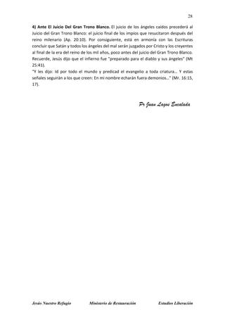 28
Jesús Nuestro Refugio Ministerio de Restauración Estudios Liberación
4) Ante El Juicio Del Gran Trono Blanco. El juicio de los ángeles caídos precederá al
Juicio del Gran Trono Blanco: el juicio final de los impíos que resucitaron después del
reino milenario (Ap. 20:10). Por consiguiente, está en armonía con las Escrituras
concluir que Satán y todos los ángeles del mal serán juzgados por Cristo y los creyentes
al final de la era del reino de los mil años, poco antes del juicio del Gran Trono Blanco.
Recuerde, Jesús dijo que el infierno fue "preparado para el diablo y sus ángeles" (Mt
25:41).
"Y les dijo: Id por todo el mundo y predicad el evangelio a toda criatura… Y estas
señales seguirán a los que creen: En mi nombre echarán fuera demonios…" (Mr. 16:15,
17).
Pr Juan Lagos Encalada
 