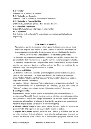 3
Jesús Nuestro Refugio Ministerio de Restauración Estudios Liberación
6. El Tentador
En Mateo 4:3, es llamado "el tentador".
7. El Príncipe De Los Demonios
En Mateo 12:24, es llamado "el príncipe de los demonios".
8. El Príncipe De La Potestad Del Aire
En Efesios 2:2, es llamado "príncipe de la potestad del aire".
9. El Príncipe De Este Mundo
En Juan 14:30, es llamado "el príncipe de este mundo".
10. El Engañador
En 2 Corintios 11:3, es llamado "la serpiente con su astucia engañó a Eva [o sea
engañador]".
¿QUÉ SON LOS DEMONIOS?
Algunos dicen que los demonios no existen, que el título es meramente una figura
poética del lenguaje, pero esto no es cierto. La Biblia es tan clara y definida en sus
enseñanzas concernientes a los demonios, como lo es en relación con los ángeles.
Ambos, son reales hoy. Ambos deberán ser estudiados y entendidos.
Los demonios son seres espirituales caídos, malvados, aborrecibles y destructivos. Son
personalidades de la misma manera en que los espíritus humanos son personalidades.
Los demonios son espíritus sin cuerpos físicos donde puedan morar. Nosotros somos
espíritus con cuerpos. Nuestros espíritus vinieron de Dios. Los espíritus de los
demonios sirven a Satanás y son enviados de su parte.
1. Pertenecen Al Diablo
Los demonios pertenecen a Satanás, quien es el gobernador de los demonios, Jesús
habla de ellos como sigue: "…el diablo y sus ángeles" (Mt 25:41). La terminología
griega "Diábolos" (diablo), significa "acusador" o "calumniador". Es siempre usado en
singular en el Nuevo Testamento.
Las palabras "daimon y daimonion" son usadas tanto en singular como en plural, y no
son intercambiables con la terminología de "diábolos", ya que, sólo existe un
"diábolos": el diablo, pero existen muchos "daimonion o daimon": demonios.
2. Son Ángeles Caídos
Ángeles caídos, son los "que no guardaron su dignidad, sino que abandonaron su
propia morada" (Judas 6). Cuando fueron creados, al principio eran criaturas perfectas,
pero recibieron la libertad para escoger entre el bien y el mal. Los ángeles escogieron
desobedecer a Dios y hacer la voluntad de Satanás. Hay que aclarar que los demonios
no son los ángeles caídos. (ver estudios de los Nefilim aparte)
a. Algunos Están En Prisión. Primero, están los que pecaron y están en "prisiones de
oscuridad" (2 P 2:4), esperando por el juicio de los ángeles (1 Co 6:3).
b. Algunos Están Libres. Segundo, están los que cayeron, y a quienes Dios les ha
permitido continuar sirviendo a Satanás y a su reino. La razón para esto es uno de los
secretos de Dios (Dt 29:29). Satanás no es omnipresente (no puede estar en todas
 