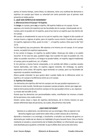 4
Jesús Nuestro Refugio Ministerio de Restauración Estudios Liberación
partes al mismo tiempo, como Dios); no obstante, tiene una multitud de demonios o
espíritus sin cuerpo que hacen su voluntad con tanta precisión que al parecer está
presente en todas partes.
C. ¿QUÉ SON ESPÍRITUS DE DEMONIOS?
1. Diferencia Entre El Cuerpo Y El Espíritu
Yo tengo un cuerpo, pero soy un espíritu. Mi espíritu habita en mi cuerpo. Yo me
expreso a mí mismo (mi espíritu) con las facultades de mi cuerpo. Usted puede ver mi
cuerpo, pero no puede ver mi espíritu, pues el yo real es un espíritu que vive dentro de
mi cuerpo.
Mi cuerpo es simplemente la casa en la cual mi espíritu vive. Llegará el día cuando mi
cuerpo muera y regrese al polvo, pero mi espíritu nunca morirá. Cuando esto suceda,
mi espíritu regresará a Dios, quien lo creó: "… el espíritu vuelva a Dios que lo dio" (Ecl
12:7).
Yo (mi espíritu) soy una persona. Me expreso a mí mismo con mi cuerpo. Si mi cuerpo
muere, no podré (mi espíritu) expresarme.
Si me cortan la lengua, mi espíritu no podrá hablar. Destruya mis oídos y no podré
escuchar. Si me saca los ojos, quedaré ciego. Aun cuando mis ojos no puedan ver, mis
oídos no puedan escuchar y mi lengua no pueda hablar, mi espíritu seguirá habitando
el cuerpo, pero no podrá ver, oír, ni hablar.
Si mis piernas y manos fueran amputadas, si mi sentido del olfato y cuerdas vocales
fueran destruidas, con todo, mi espíritu seguirá viviendo. Sin embargo, no podría
expresarse como antes. Mi espíritu sigue teniendo un cuerpo, pero sus facultades de
expresión no podrán manifestarse.
Ahora puede entender lo que quiero decir cuando hablo de la diferencia entre mi
espíritu y mi cuerpo o la diferencia entre yo y mi cuerpo.
2. Espíritus Sin Cuerpos
Los demonios son espíritus del mal sin cuerpos con los que puedan expresarse a sí
mismos en este mundo. Siendo que no poseen cuerpos propios, tienen que vagar por
toda la tierra procurando encontrar cuerpos en los que puedan entrar y, así, expresar
su misión del mal (Mt 12:43).
Puesto que los demonios son personalidades reales, manifiestan las mismas a través
de las personas a las cuales entran.
Existen varias clases o tipos de espíritus demoníacos, de la misma manera en que
existen diferentes tipos de personas, las cuales, discutiremos más tarde.
¿QUE HACE SATANÁS?
Satanás es su adversario. Los demonios son sus enemigos. Ellos se oponen a los
derechos legales que usted tiene sobre ellos y están celosos de su herencia.
Aprenda a reconocer a su enemigo, a localizarle, a estudiar sus tácticas de guerra y a
dominarle por medio de ser diestro en habilidad y fe para lanzarle fuera. Esto es hecho
mediante el estudio y conocimiento de la Palabra [la Biblia]. La información que sigue,
está diseñada para ayudarle a entender lo que la Biblia dice acerca de este tema.
 