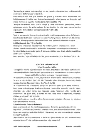 5
Jesús Nuestro Refugio Ministerio de Restauración Estudios Liberación
"Porque las armas de nuestra milicia no son carnales, sino poderosas en Dios para la
destrucción de fortalezas" (2 Co 10:4).
Este versículo nos dice que estamos en guerra, y nuestras armas espirituales son
habilitadas por el Espíritu para destruir las ciudadelas o fuertes que los demonios y el
diablo dominan al cegar las mentes de los hombres (2 Co 4:4).
"Porque no tenemos lucha contra sangre y carne, sino contra principados, contra
potestades, contra los gobernadores de las tinieblas de este siglo, contra huestes
espirituales de maldad en las regiones celestes" (Ef. 6:12).
1. Él Es Malo
Todo lo que es malo, destructivo, desanimador, malicioso y opresor, viene de Satanás.
Las obras del diablo son, y siempre han sido: "hurtar y matar y destruir" (Jn. 10:10) los
espíritus, mentes y cuerpos de la Creación de Dios, ya sea totalmente o en parte.
2. Él Se Opone A Dios Y A Su Familia
Él se opone a nosotros. Nos aborrece. No obstante, somos amonestados a estar
alertas. Satanás, como nuestro adversario, siempre está presente para retar nuestra
fe, integridad y derechos del pacto. Él siempre está listo para dirigir rebeliones públicas
contra Dios y Su familia.
Pero Jesucristo "apareció el Hijo de Dios, para deshacer las obras del diablo" (1 Jn 3:8).
¿QUÉ SON LOS DEMONIOS?
1. Los Demonios Hablan
Son agentes del mal bajo la dirección del diablo. Ellos hablan a través de las facultades
mentales y del habla de la persona que poseen, de la misma manera en que su espíritu
(su yo real) habla mediante su lengua y cuerdas vocales.
"Y los espíritus inmundos, al verle, se postraban delante de él, y daban voces, diciendo:
Tú eres el Hijo de Dios" (Mr 3:10, 11). "También salían demonios de muchos, dando
voces y diciendo: Tú eres el Hijo de Dios" (Lc 4:40, 41).
"Y se admiraban de su doctrina; porque les enseñaba como quien tiene autoridad…
Pero había en la sinagoga de ellos un hombre con espíritu inmundo, que dio voces,
diciendo: ¡Ah! ¿Qué tienes con nosotros, Jesús Nazareno? ¿Has venido para
destruirnos? Sé quién eres, el Santo de Dios. Pero Jesús le reprendió, diciendo:
¡Cállate, y sal de él!" (Mr 1:22-25).
Estas escrituras nos muestran cómo los demonios hablaban a los que los echaban
fuera en el nombre de Jesús.
2. Los Demonios Conocen Su Futuro
Jesús se encontró con dos hombres poseídos de demonios que salían de entre los
sepulcros. Cuando estaba próximo a lanzarlos fuera, ellos dieron voces diciendo: "¿Qué
tienes con nosotros, Jesús, Hijo de Dios? ¿Has venido acá para atormentarnos antes de
tiempo?" (Mt 8:29).
¿Qué querían decir los demonios al declarar: "¿Has venido acá para atormentarnos
antes de tiempo?". ¿De qué tiempo estaban ellos hablando?
 