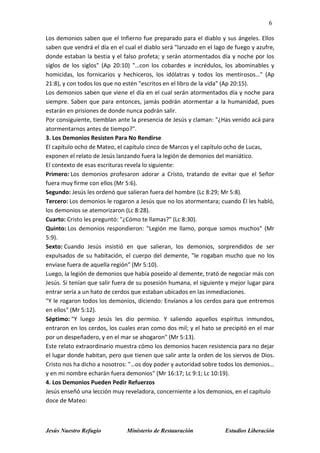 6
Jesús Nuestro Refugio Ministerio de Restauración Estudios Liberación
Los demonios saben que el Infierno fue preparado para el diablo y sus ángeles. Ellos
saben que vendrá el día en el cual el diablo será "lanzado en el lago de fuego y azufre,
donde estaban la bestia y el falso profeta; y serán atormentados día y noche por los
siglos de los siglos" (Ap 20:10) "…con los cobardes e incrédulos, los abominables y
homicidas, los fornicarios y hechiceros, los idólatras y todos los mentirosos…" (Ap
21:8), y con todos los que no estén "escritos en el libro de la vida" (Ap 20:15).
Los demonios saben que viene el día en el cual serán atormentados día y noche para
siempre. Saben que para entonces, jamás podrán atormentar a la humanidad, pues
estarán en prisiones de donde nunca podrán salir.
Por consiguiente, tiemblan ante la presencia de Jesús y claman: "¿Has venido acá para
atormentarnos antes de tiempo?".
3. Los Demonios Resisten Para No Rendirse
El capítulo ocho de Mateo, el capítulo cinco de Marcos y el capítulo ocho de Lucas,
exponen el relato de Jesús lanzando fuera la legión de demonios del maniático.
El contexto de esas escrituras revela lo siguiente:
Primero: Los demonios profesaron adorar a Cristo, tratando de evitar que el Señor
fuera muy firme con ellos (Mr 5:6).
Segundo: Jesús les ordenó que salieran fuera del hombre (Lc 8:29; Mr 5:8).
Tercero: Los demonios le rogaron a Jesús que no los atormentara; cuando Él les habló,
los demonios se atemorizaron (Lc 8:28).
Cuarto: Cristo les preguntó: "¿Cómo te llamas?" (Lc 8:30).
Quinto: Los demonios respondieron: "Legión me llamo, porque somos muchos" (Mr
5:9).
Sexto: Cuando Jesús insistió en que salieran, los demonios, sorprendidos de ser
expulsados de su habitación, el cuerpo del demente, "le rogaban mucho que no los
enviase fuera de aquella región" (Mr 5:10).
Luego, la legión de demonios que había poseído al demente, trató de negociar más con
Jesús. Si tenían que salir fuera de su posesión humana, el siguiente y mejor lugar para
entrar sería a un hato de cerdos que estaban ubicados en las inmediaciones.
"Y le rogaron todos los demonios, diciendo: Envíanos a los cerdos para que entremos
en ellos" (Mr 5:12).
Séptimo: "Y luego Jesús les dio permiso. Y saliendo aquellos espíritus inmundos,
entraron en los cerdos, los cuales eran como dos mil; y el hato se precipitó en el mar
por un despeñadero, y en el mar se ahogaron" (Mr 5:13).
Este relato extraordinario muestra cómo los demonios hacen resistencia para no dejar
el lugar donde habitan, pero que tienen que salir ante la orden de los siervos de Dios.
Cristo nos ha dicho a nosotros: "…os doy poder y autoridad sobre todos los demonios…
y en mi nombre echarán fuera demonios" (Mr 16:17; Lc 9:1; Lc 10:19).
4. Los Demonios Pueden Pedir Refuerzos
Jesús enseñó una lección muy reveladora, concerniente a los demonios, en el capítulo
doce de Mateo:
 