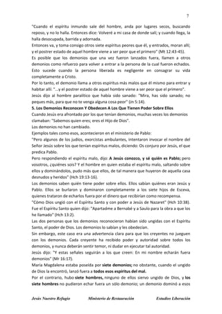 7
Jesús Nuestro Refugio Ministerio de Restauración Estudios Liberación
"Cuando el espíritu inmundo sale del hombre, anda por lugares secos, buscando
reposo, y no lo halla. Entonces dice: Volveré a mi casa de donde salí; y cuando llega, la
halla desocupada, barrida y adornada.
Entonces va, y toma consigo otros siete espíritus peores que él, y entrados, moran allí;
y el postrer estado de aquel hombre viene a ser peor que el primero" (Mt 12:43-45).
Es posible que los demonios que una vez fueron lanzados fuera, llamen a otros
demonios como refuerzo para volver a entrar a la persona de la cual fueron echados.
Esto sucede cuando la persona liberada es negligente en consagrar su vida
completamente a Cristo.
Por lo tanto, el demonio llama a otros espíritus más malos que él mismo para entrar y
habitar allí: "...y el postrer estado de aquel hombre viene a ser peor que el primero".
Jesús dijo al hombre paralítico que había sido sanado: "Mira, has sido sanado; no
peques más, para que no te venga alguna cosa peor" (Jn 5:14).
5. Los Demonios Reconocen Y Obedecen A Los Que Tienen Poder Sobre Ellos
Cuando Jesús era afrontado por los que tenían demonios, muchas veces los demonios
clamaban: "Sabemos quien eres; eres el Hijo de Dios".
Los demonios no han cambiado.
Ejemplos tales como esos, acontecieron en el ministerio de Pablo:
"Pero algunos de los judíos, exorcistas ambulantes, intentaron invocar el nombre del
Señor Jesús sobre los que tenían espíritus malos, diciendo: Os conjuro por Jesús, el que
predica Pablo.
Pero respondiendo el espíritu malo, dijo: A Jesús conozco, y sé quién es Pablo; pero
vosotros, ¿quiénes sois? Y el hombre en quien estaba el espíritu malo, saltando sobre
ellos y dominándolos, pudo más que ellos, de tal manera que huyeron de aquella casa
desnudos y heridos" (Hch 19:13-16).
Los demonios saben quién tiene poder sobre ellos. Ellos sabían quiénes eran Jesús y
Pablo. Ellos se burlaron y dominaron completamente a los siete hijos de Esceva,
quienes trataron de echarlos fuera por el dinero que recibirían como recompensa.
"Cómo Dios ungió con el Espíritu Santo y con poder a Jesús de Nazaret" (Hch 10:38).
Fue el Espíritu Santo quien dijo: "Apartadme a Bernabé y a Saulo para la obra a que los
he llamado" (Hch 13:2).
Las dos personas que los demonios reconocieron habían sido ungidas con el Espíritu
Santo, el poder de Dios. Los demonios lo sabían y les obedecían.
Sin embargo, este caso era una advertencia clara para que los creyentes no jueguen
con los demonios. Cada creyente ha recibido poder y autoridad sobre todos los
demonios, y nunca deberán sentir temor, ni dudar en ejecutar tal autoridad.
Jesús dijo: "Y estas señales seguirán a los que creen: En mi nombre echarán fuera
demonios" (Mr 16:17).
María Magdalena estaba poseída por siete demonios; no obstante, cuando el ungido
de Dios la encontró, lanzó fuera a todos esos espíritus del mal.
Por el contrario, hubo siete hombres, ninguno de ellos siervo ungido de Dios, y los
siete hombres no pudieron echar fuera un sólo demonio; un demonio dominó a esos
 