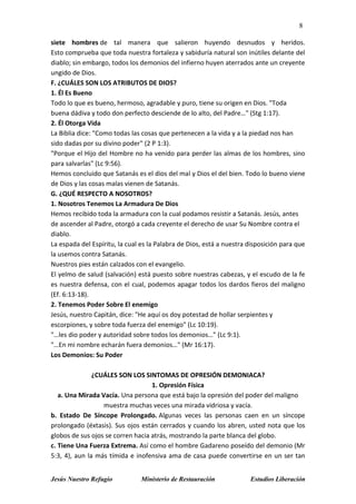 8
Jesús Nuestro Refugio Ministerio de Restauración Estudios Liberación
siete hombres de tal manera que salieron huyendo desnudos y heridos.
Esto comprueba que toda nuestra fortaleza y sabiduría natural son inútiles delante del
diablo; sin embargo, todos los demonios del infierno huyen aterrados ante un creyente
ungido de Dios.
F. ¿CUÁLES SON LOS ATRIBUTOS DE DIOS?
1. Él Es Bueno
Todo lo que es bueno, hermoso, agradable y puro, tiene su origen en Dios. "Toda
buena dádiva y todo don perfecto desciende de lo alto, del Padre…" (Stg 1:17).
2. Él Otorga Vida
La Biblia dice: "Como todas las cosas que pertenecen a la vida y a la piedad nos han
sido dadas por su divino poder" (2 P 1:3).
"Porque el Hijo del Hombre no ha venido para perder las almas de los hombres, sino
para salvarlas" (Lc 9:56).
Hemos concluido que Satanás es el dios del mal y Dios el del bien. Todo lo bueno viene
de Dios y las cosas malas vienen de Satanás.
G. ¿QUÉ RESPECTO A NOSOTROS?
1. Nosotros Tenemos La Armadura De Dios
Hemos recibido toda la armadura con la cual podamos resistir a Satanás. Jesús, antes
de ascender al Padre, otorgó a cada creyente el derecho de usar Su Nombre contra el
diablo.
La espada del Espíritu, la cual es la Palabra de Dios, está a nuestra disposición para que
la usemos contra Satanás.
Nuestros pies están calzados con el evangelio.
El yelmo de salud (salvación) está puesto sobre nuestras cabezas, y el escudo de la fe
es nuestra defensa, con el cual, podemos apagar todos los dardos fieros del maligno
(Ef. 6:13-18).
2. Tenemos Poder Sobre El enemigo
Jesús, nuestro Capitán, dice: "He aquí os doy potestad de hollar serpientes y
escorpiones, y sobre toda fuerza del enemigo" (Lc 10:19).
"…les dio poder y autoridad sobre todos los demonios…" (Lc 9:1).
"…En mi nombre echarán fuera demonios…" (Mr 16:17).
Los Demonios: Su Poder
¿CUÁLES SON LOS SINTOMAS DE OPRESIÓN DEMONIACA?
1. Opresión Física
a. Una Mirada Vacía. Una persona que está bajo la opresión del poder del maligno
muestra muchas veces una mirada vidriosa y vacía.
b. Estado De Síncope Prolongado. Algunas veces las personas caen en un síncope
prolongado (éxtasis). Sus ojos están cerrados y cuando los abren, usted nota que los
globos de sus ojos se corren hacia atrás, mostrando la parte blanca del globo.
c. Tiene Una Fuerza Extrema. Así como el hombre Gadareno poseído del demonio (Mr
5:3, 4), aun la más tímida e inofensiva ama de casa puede convertirse en un ser tan
 