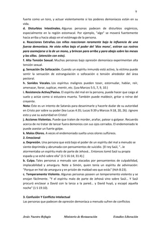 9
Jesús Nuestro Refugio Ministerio de Restauración Estudios Liberación
fuerte como un toro, y actuar violentamente si los poderes demoníacos están en su
vida.
d. Disturbios Intestinales. Algunas personas padecen de disturbios orgánicos,
especialmente en la región estomacal. Por ejemplo, "algo" se moverá fuertemente
hacia arriba y hacia abajo en el estómago de la persona.
e. Reacciones Extrañas. Los niños reaccionan raramente bajo la influencia de una
fuerza demoníaca. He visto niños bajo el poder del ‘dios mono', estiran sus rostros
para asemejarse a la de un mono, y brincan para arriba y para abajo sobre las mesas
y las sillas. (atención con esto).
f. Alta Tensión Sexual. Muchas personas bajo opresión demoníaca experimentan alta
tensión sexual.
g. Sensación De Sofocación. Cuando un espíritu inmundo está activo, la víctima puede
sentir la sensación de estrangulación o sofocación o tensión alrededor del área
pectoral.
h. Sonidos Vocales. Los espíritus malignos pueden toser, estornudar, hablar, reír,
amenazar, llorar, suplicar, mentir, etc. (Lea Marcos 5:5, 7, 9, 10.)
i. Resistencia Activa/Pasiva. El espíritu del mal en la persona, puede hacer que caiga al
suelo y actúe como si estuviera muerta. También puede maldecir, gritar o reírse del
creyente.
Nota: Éste es un intento de Satanás para desanimarle y hacerle dudar de su autoridad
en Cristo por sobre su poder (lea Lucas 4:35; Lucas 9:39 y Marcos 9:18, 20, 26). ¡Ignore
esto y use su autoridad en Cristo!
j. Acciones Violentas. Puede que traten de morder, arañar, patear o golpear. Recuerdo
acerca de no tratar de lanzar fuera demonios con sus ojos cerrados. El endemoniado le
puede asestar un fuerte golpe.
k. Malos Olores. A veces el endemoniado suelta unos olores sulfúreos.
2. Emocional
a. Depresión. Una persona que está bajo el poder de un espíritu del mal a menudo se
siente deprimida y abrumada con pensamientos de suicidio. [El rey Saúl, "…le
atormentaba un espíritu malo de parte de Jehová… Entonces tomó Saúl su propia
espada y se echó sobre ella" (1 S 16:14; 31:4).]
b. Culpa. Tales personas a menudo son atacadas por pensamientos de culpabilidad,
implacabilidad y amargura. Note a Simón, quien tenía un espíritu de adivinación:
"Porque en hiel de amargura y en prisión de maldad veo que estás" (Hch 8:23).
c. Temperamento Violento. Algunas personas poseen un temperamento violento y se
enojan fácilmente. "Y el espíritu malo de parte de Jehová vino sobre Saúl… Y Saúl
procuró enclavar a David con la lanza a la pared… y David huyó, y escapó aquella
noche" (1 S 19:10).
3. Confusión Y Conflicto Intelectual
Las personas que padecen de opresión demoníaca a menudo sufren de conflictos
 