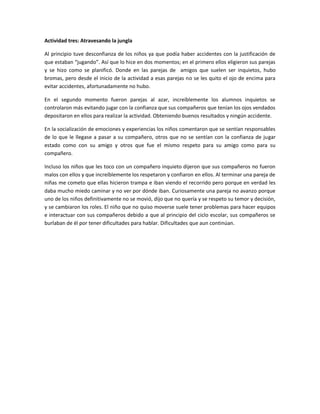 Actividad tres: Atravesando la jungla 
Al principio tuve desconfianza de los niños ya que podía haber accidentes con la justificación de que estaban “jugando”. Así que lo hice en dos momentos; en el primero ellos eligieron sus parejas y se hizo como se planificó. Donde en las parejas de amigos que suelen ser inquietos, hubo bromas, pero desde el inicio de la actividad a esas parejas no se les quito el ojo de encima para evitar accidentes, afortunadamente no hubo. 
En el segundo momento fueron parejas al azar, increíblemente los alumnos inquietos se controlaron más evitando jugar con la confianza que sus compañeros que tenían los ojos vendados depositaron en ellos para realizar la actividad. Obteniendo buenos resultados y ningún accidente. 
En la socialización de emociones y experiencias los niños comentaron que se sentían responsables de lo que le llegase a pasar a su compañero, otros que no se sentían con la confianza de jugar estado como con su amigo y otros que fue el mismo respeto para su amigo como para su compañero. 
Incluso los niños que les toco con un compañero inquieto dijeron que sus compañeros no fueron malos con ellos y que increíblemente los respetaron y confiaron en ellos. Al terminar una pareja de niñas me cometo que ellas hicieron trampa e iban viendo el recorrido pero porque en verdad les daba mucho miedo caminar y no ver por dónde iban. Curiosamente una pareja no avanzo porque uno de los niños definitivamente no se movió, dijo que no quería y se respeto su temor y decisión, y se cambiaron los roles. El niño que no quiso moverse suele tener problemas para hacer equipos e interactuar con sus compañeros debido a que al principio del ciclo escolar, sus compañeros se burlaban de él por tener dificultades para hablar. Dificultades que aun continúan. 
 