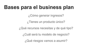 Bases para el business plan
¿Cómo generar ingresos?
¿Tienes un producto único?
¿Qué recursos necesitas y de qué tipo?
¿Cuál será tu modelo de negocio?
¿Qué riesgos vamos a asumir?
 