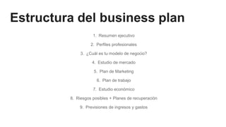 Estructura del business plan
1. Resumen ejecutivo
2. Perfiles profesionales
3. ¿Cuál es tu modelo de negocio?
4. Estudio de mercado
5. Plan de Marketing
6. Plan de trabajo
7. Estudio económico
8. Riesgos posibles + Planes de recuperación
9. Previsiones de ingresos y gastos
 