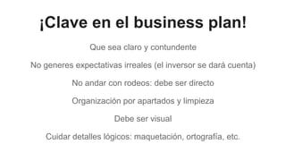 ¡Clave en el business plan!
Que sea claro y contundente
No generes expectativas irreales (el inversor se dará cuenta)
No andar con rodeos: debe ser directo
Organización por apartados y limpieza
Debe ser visual
Cuidar detalles lógicos: maquetación, ortografía, etc.
 