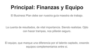 Principal: Finanzas y Equipo
El Business Plan debe ser nuestra guía maestra de trabajo.
La cuenta de resultados, de vital importancia. Siendo realistas. Ojito
con hacer trampas, nos pillarán seguro.
El equipo, que marque una diferencia por el talento captado, creando
equipos complementarios entre si.
 