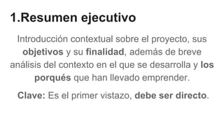 1.Resumen ejecutivo
Introducción contextual sobre el proyecto, sus
objetivos y su finalidad, además de breve
análisis del contexto en el que se desarrolla y los
porqués que han llevado emprender.
Clave: Es el primer vistazo, debe ser directo.
 
