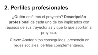 2. Perfiles profesionales
¿Quién está tras el proyecto? Descripción
profesional de cada uno de los implicados con
repasos de sus trayectorias y que lo que aportan al
proyecto.
Clave: Anotar hitos conseguidos, presencia en
redes sociales, perfiles complementarios.
 