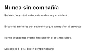 Nunca sin compañía
Rodéate de profesionales sobresalientes y con talento
Encuentra mentores con experiencia que acompañen al proyecto
Nunca busquemos mucha financiación si estamos sólos.
Los socios SI o SI, deben complementarse
 