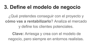 3. Define el modelo de negocio
¿Qué pretendes conseguir con el proyecto y
cómo vas a rentabilizarlo? Analiza el mercado
y define los clientes potenciales.
Clave: Arriesga y crea con el modelo de
negocio, pero siempre en entornos realistas.
 
