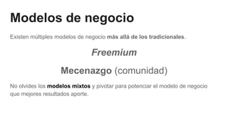 Modelos de negocio
Existen múltiples modelos de negocio más allá de los tradicionales.
Freemium
Mecenazgo (comunidad)
No olvides los modelos mixtos y pivotar para potenciar el modelo de negocio
que mejores resultados aporte.
 