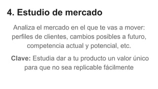 4. Estudio de mercado
Analiza el mercado en el que te vas a mover:
perfiles de clientes, cambios posibles a futuro,
competencia actual y potencial, etc.
Clave: Estudia dar a tu producto un valor único
para que no sea replicable fácilmente
 