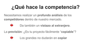 ¿Qué hace la competencia?
Necesitamos realizar un profundo análisis de los
competidores dentro de nuestro mercado.
Da también un vistazo al extranjero.
La previsión: ¿Es tu proyecto fácilmente “copiable”?
Los grandes no dudarán en copiar
 