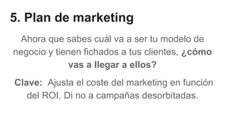 5. Plan de marketing
Ahora que sabes cuál va a ser tu modelo de
negocio y tienen fichados a tus clientes, ¿cómo
vas a llegar a ellos?
Clave: Ajusta el coste del marketing en función
del ROI. Di no a campañas desorbitadas.
 