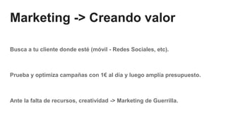 Marketing -> Creando valor
Busca a tu cliente donde esté (móvil - Redes Sociales, etc).
Prueba y optimiza campañas con 1€ al día y luego amplía presupuesto.
Ante la falta de recursos, creatividad -> Marketing de Guerrilla.
 