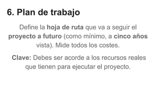 6. Plan de trabajo
Define la hoja de ruta que va a seguir el
proyecto a futuro (como mínimo, a cinco años
vista). Mide todos los costes.
Clave: Debes ser acorde a los recursos reales
que tienen para ejecutar el proyecto.
 