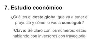 7. Estudio económico
¿Cuál es el coste global que va a tener el
proyecto y cómo lo vas a conseguir?
Clave: Sé claro con los números: estás
hablando con inversores con trayectoria.
 