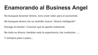 Enamorando al Business Angel
No busques levantar dinero, sino crear valor para el accionista
No busques dinero sin un sentido, busca “dinero inteligente”
Escoge el mentor / inversor que te aporte realmente
No todo es dinero, también está la experiencia, los contactos ….
Y siempre paso a paso...
 