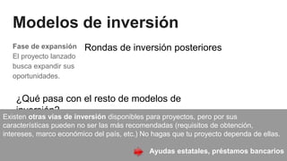 Modelos de inversión
Fase de expansión
El proyecto lanzado
busca expandir sus
oportunidades.
Rondas de inversión posteriores
¿Qué pasa con el resto de modelos de
inversión?
Existen otras vías de inversión disponibles para proyectos, pero por sus
características pueden no ser las más recomendadas (requisitos de obtención,
intereses, marco económico del país, etc.) No hagas que tu proyecto dependa de ellas.
Ayudas estatales, préstamos bancarios
 