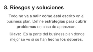 8. Riesgos y soluciones
Todo no va a salir como está escrito en el
business plan. Define estrategias para cubrir
problemas en caso de aparezcan.
Clave: Es la parte del business plan donde
mejor se ve si se han hecho los deberes.
 