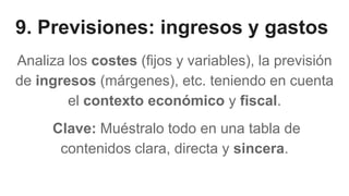 9. Previsiones: ingresos y gastos
Analiza los costes (fijos y variables), la previsión
de ingresos (márgenes), etc. teniendo en cuenta
el contexto económico y fiscal.
Clave: Muéstralo todo en una tabla de
contenidos clara, directa y sincera.
 