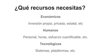 ¿Qué recursos necesitas?
Económicos
Inversión propia, privada, estatal, etc
Humanos
Personal, horas, esfuerzo cuantificable, etc.
Tecnológicos
Sistemas, plataformas, etc.
 
